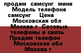 продам -самсунг“ мини“ › Модель телефона ­ самсунг  › Цена ­ 700 - Московская обл., Москва г. Сотовые телефоны и связь » Продам телефон   . Московская обл.,Москва г.